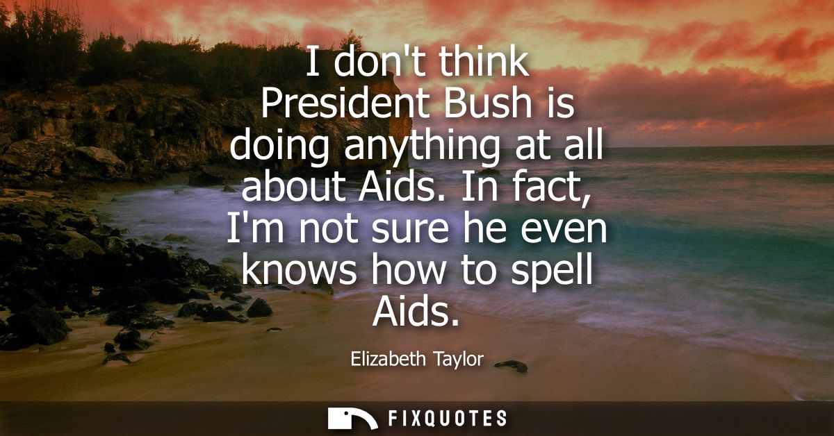 I dont think President Bush is doing anything at all about Aids. In fact, Im not sure he even knows how to spell Aids