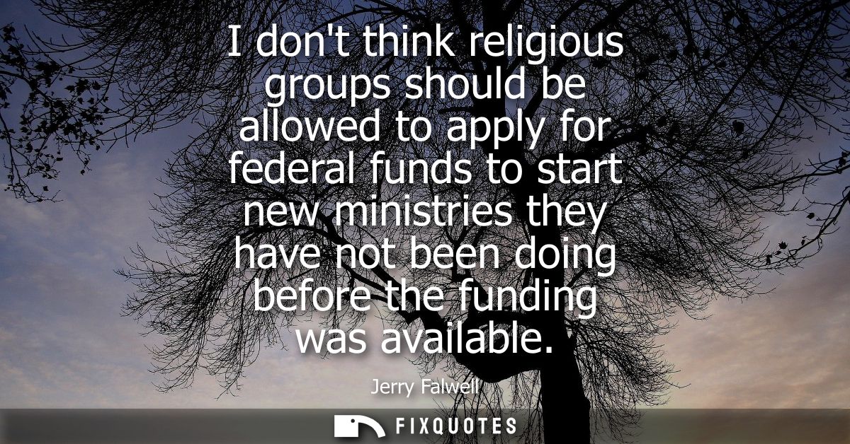 I dont think religious groups should be allowed to apply for federal funds to start new ministries they have not been do