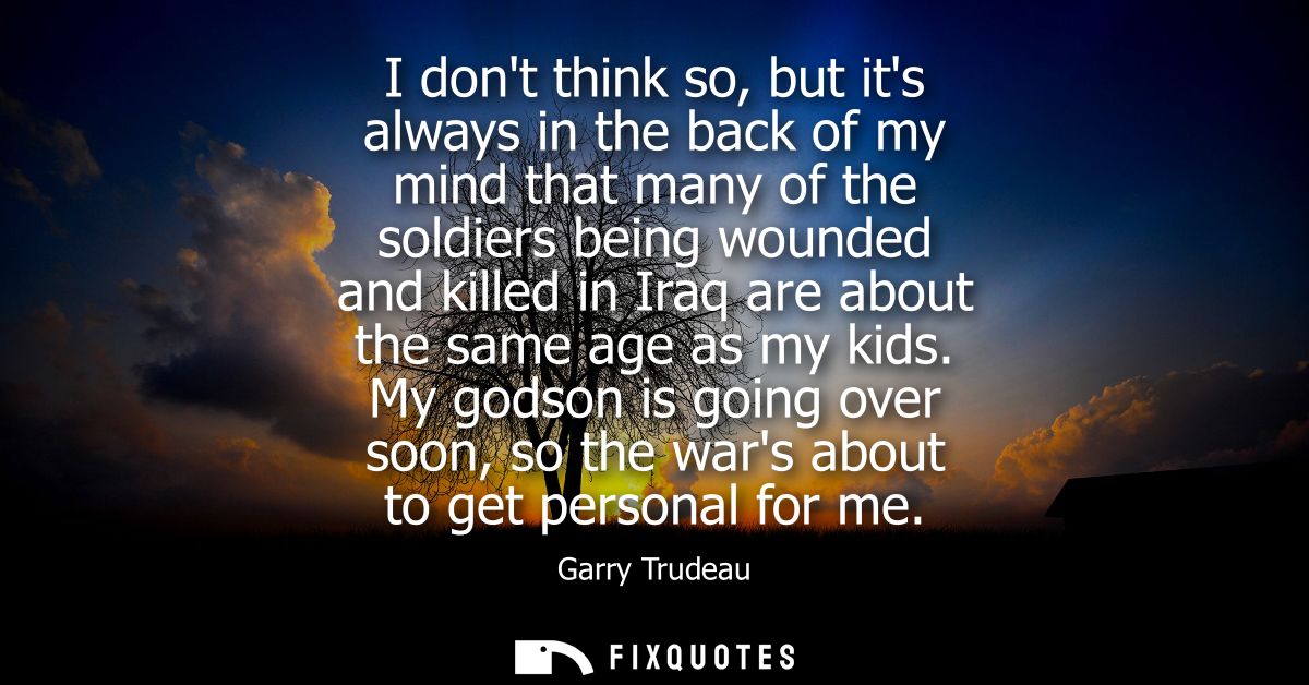 I dont think so, but its always in the back of my mind that many of the soldiers being wounded and killed in Iraq are ab
