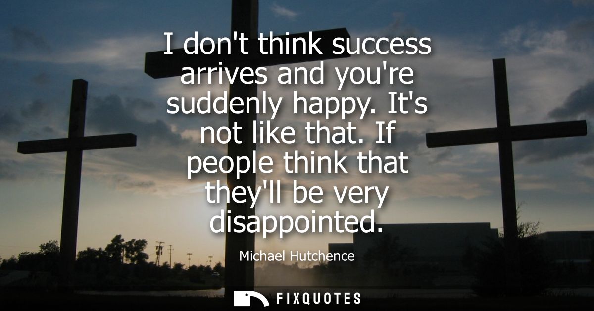 I dont think success arrives and youre suddenly happy. Its not like that. If people think that theyll be very disappoint