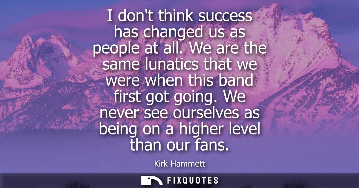 I dont think success has changed us as people at all. We are the same lunatics that we were when this band first got goi