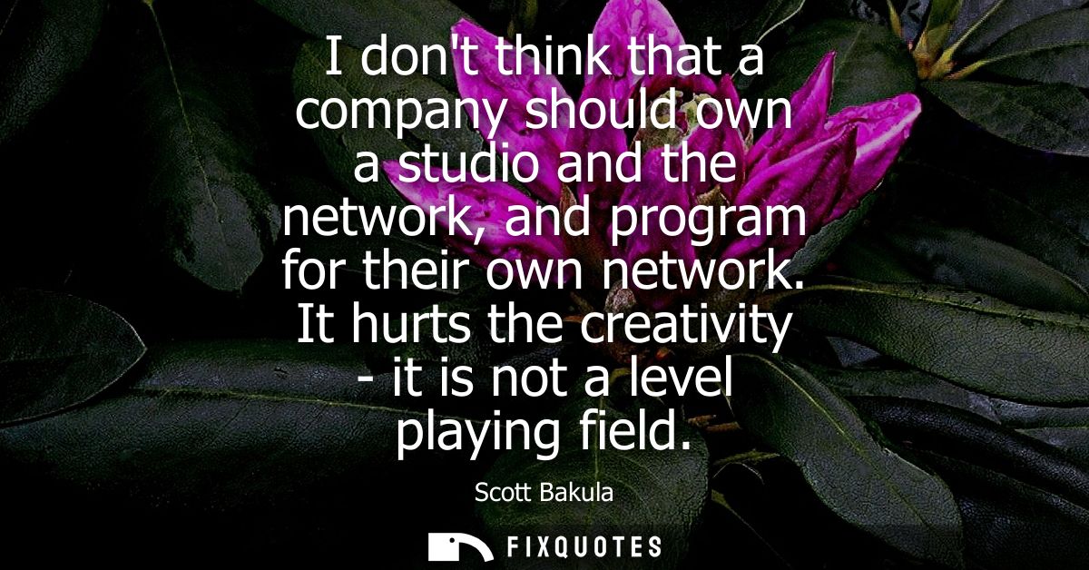 I dont think that a company should own a studio and the network, and program for their own network. It hurts the creativ