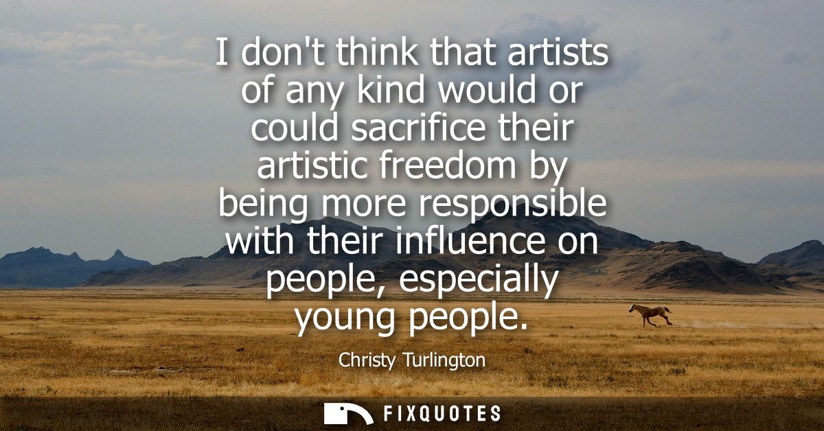 I dont think that artists of any kind would or could sacrifice their artistic freedom by being more responsible with the