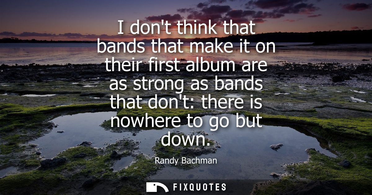 I dont think that bands that make it on their first album are as strong as bands that dont: there is nowhere to go but d
