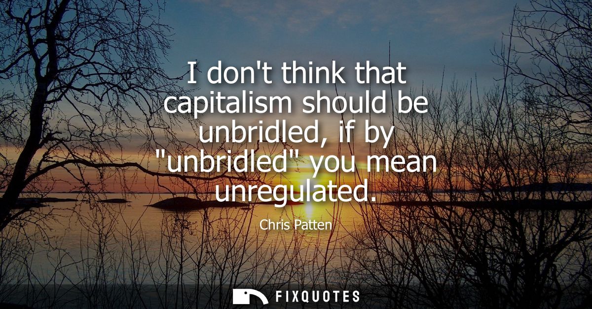 I dont think that capitalism should be unbridled, if by unbridled you mean unregulated