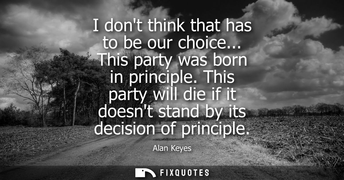 I dont think that has to be our choice... This party was born in principle. This party will die if it doesnt stand by it