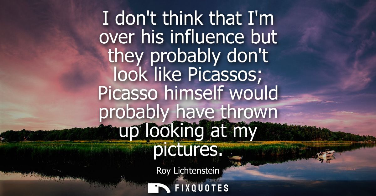 I dont think that Im over his influence but they probably dont look like Picassos Picasso himself would probably have th