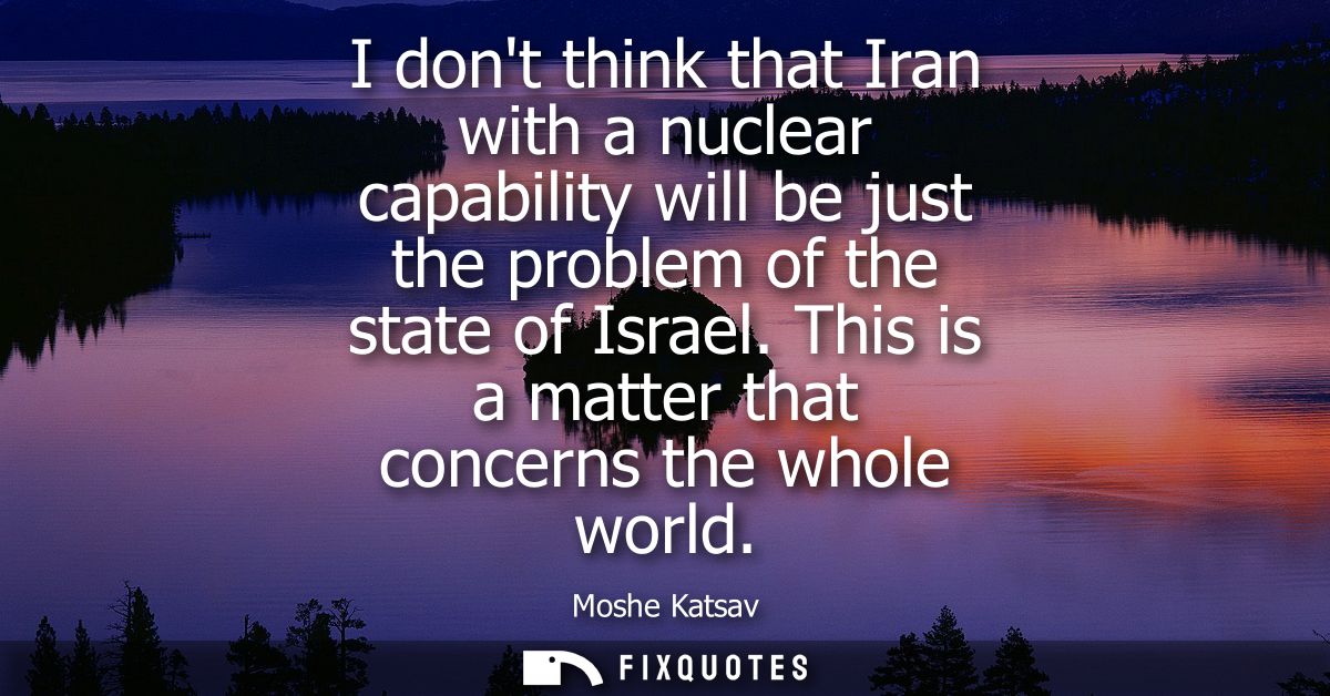 I dont think that Iran with a nuclear capability will be just the problem of the state of Israel. This is a matter that 