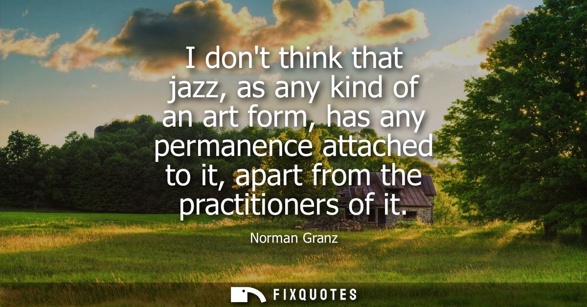 I dont think that jazz, as any kind of an art form, has any permanence attached to it, apart from the practitioners of i