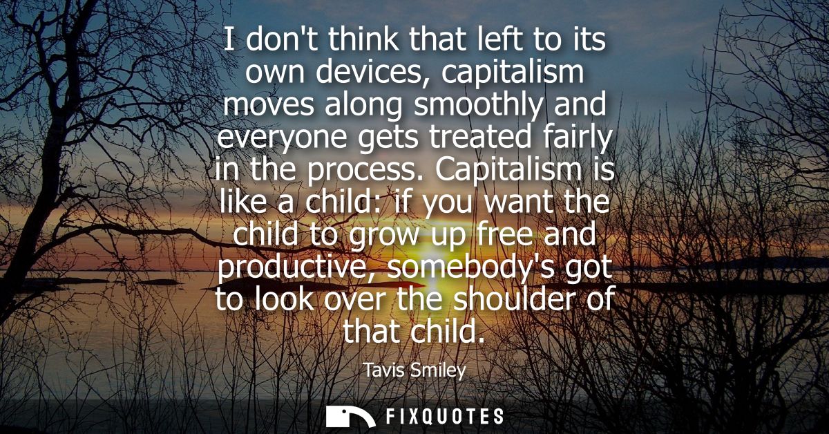 I dont think that left to its own devices, capitalism moves along smoothly and everyone gets treated fairly in the proce