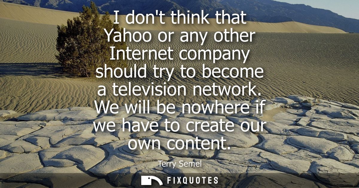 I dont think that Yahoo or any other Internet company should try to become a television network. We will be nowhere if w