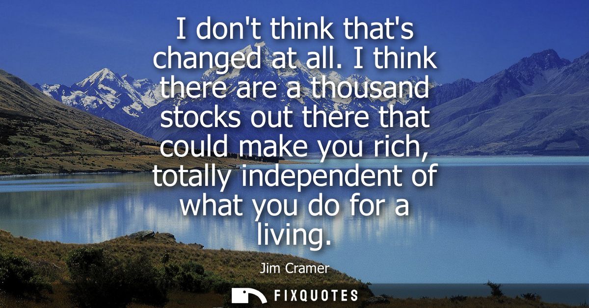 I dont think thats changed at all. I think there are a thousand stocks out there that could make you rich, totally indep