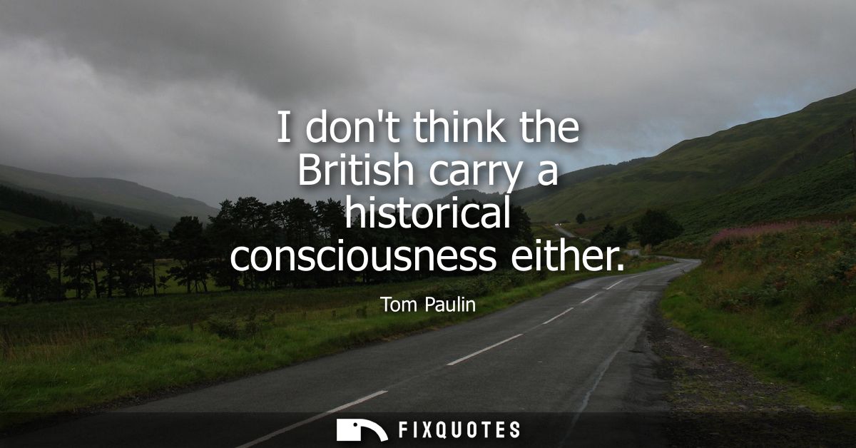 I dont think the British carry a historical consciousness either