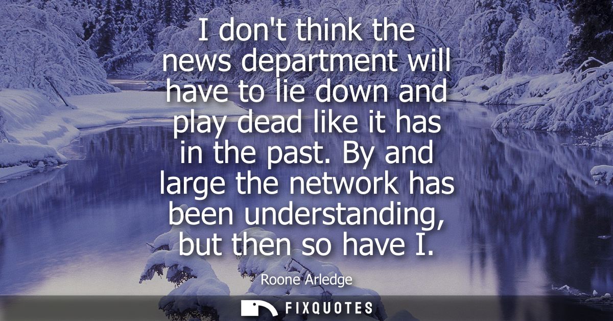 I dont think the news department will have to lie down and play dead like it has in the past. By and large the network h