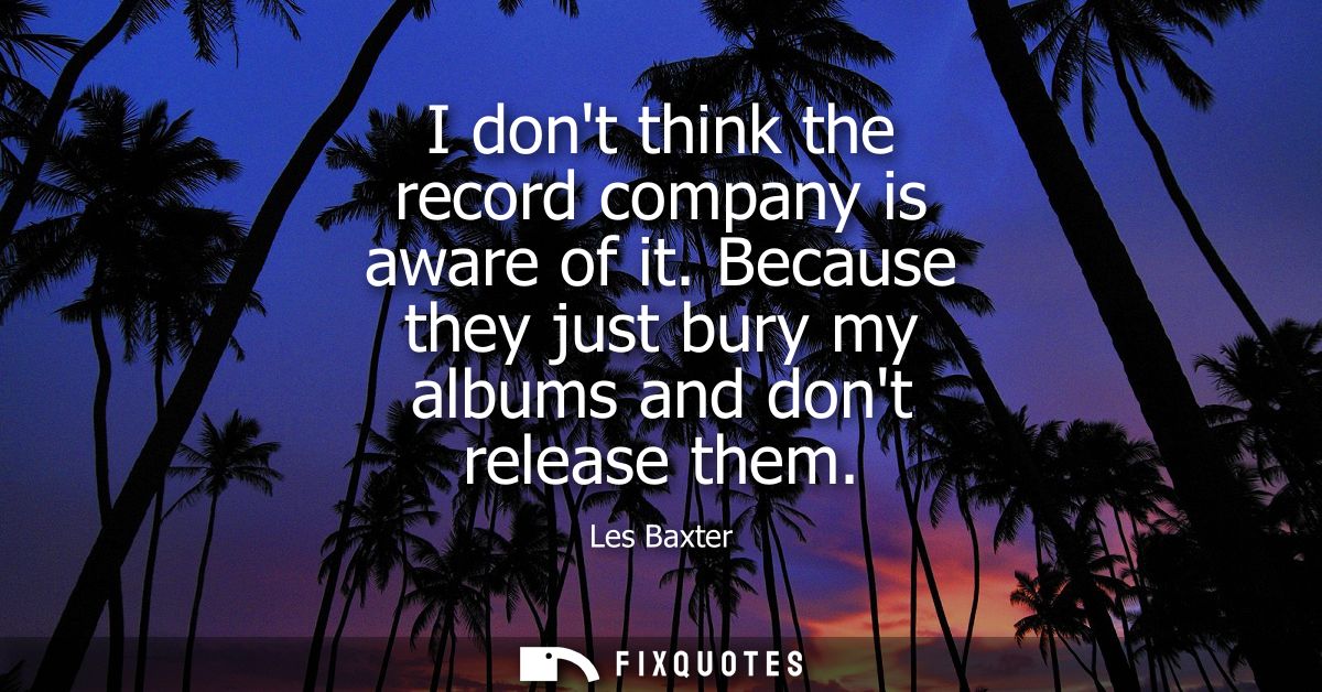 I dont think the record company is aware of it. Because they just bury my albums and dont release them