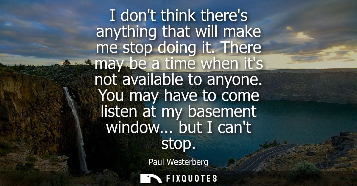 I dont think theres anything that will make me stop doing it. There may be a time when its not available to anyone.