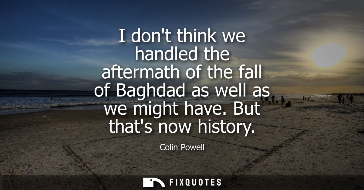 I dont think we handled the aftermath of the fall of Baghdad as well as we might have. But thats now history