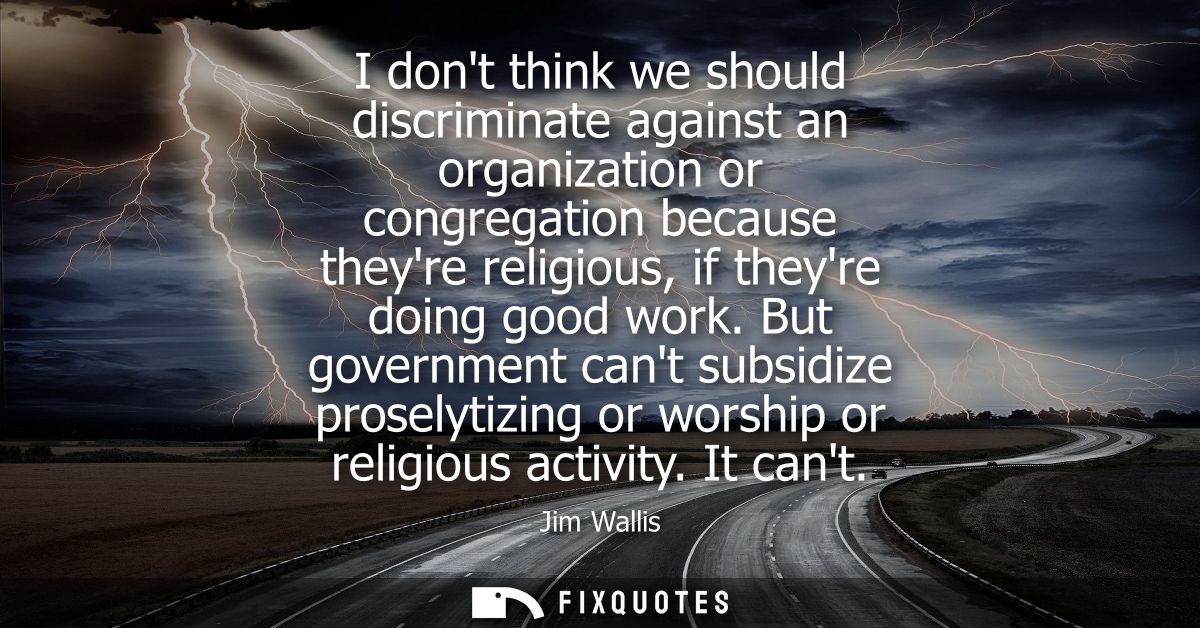 I dont think we should discriminate against an organization or congregation because theyre religious, if theyre doing go