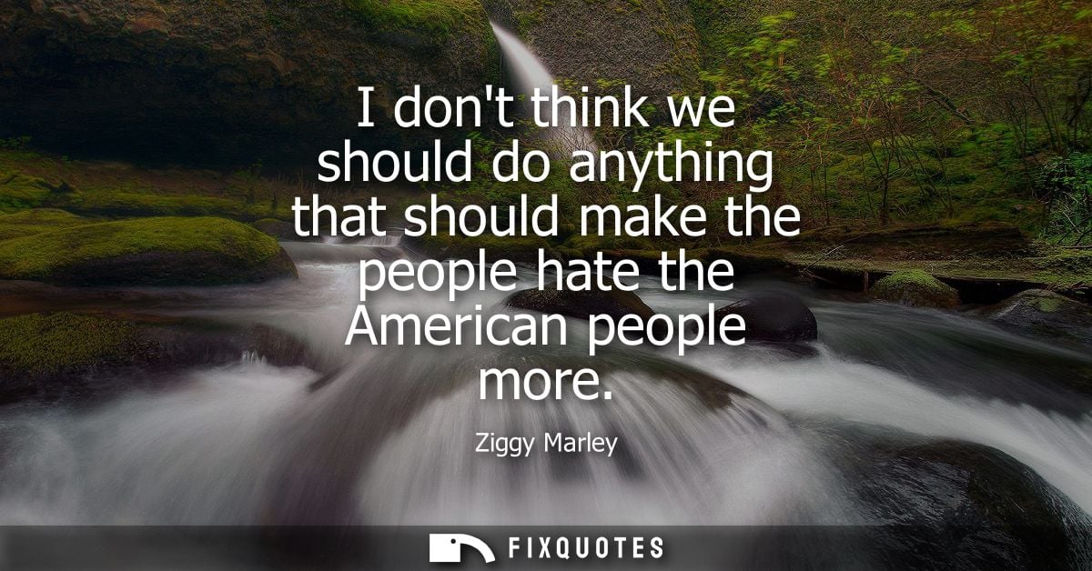 I dont think we should do anything that should make the people hate the American people more