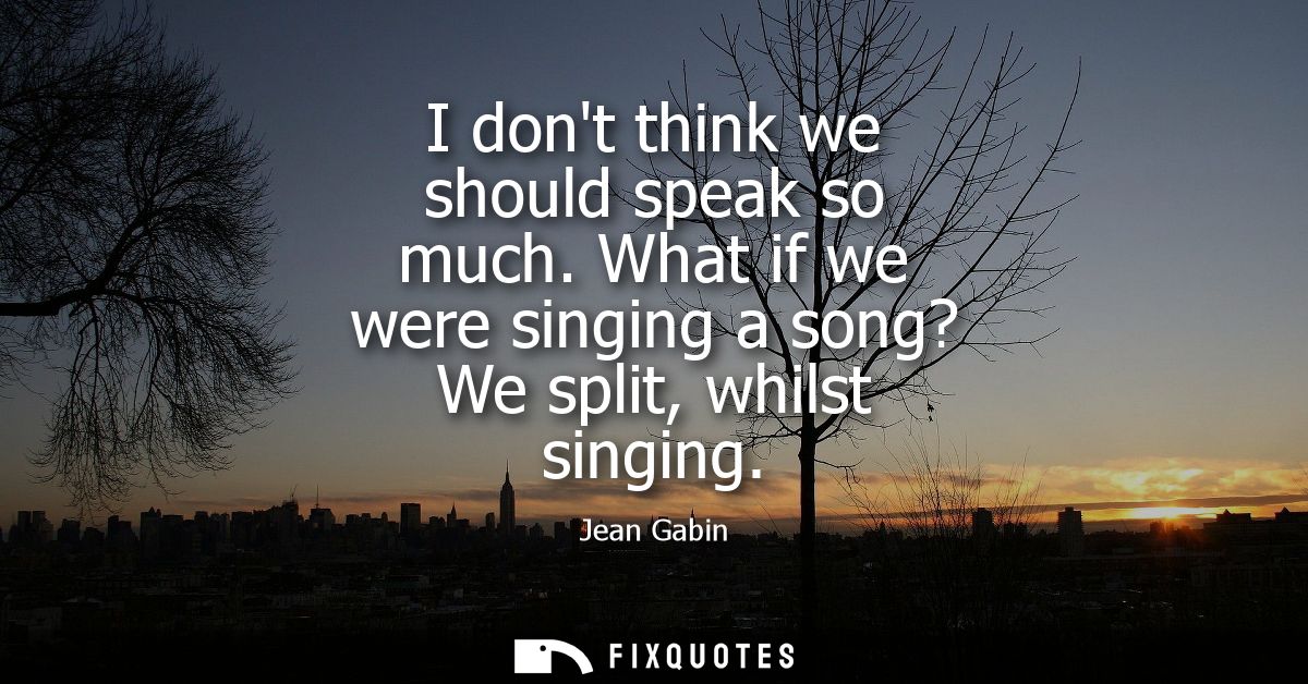 I dont think we should speak so much. What if we were singing a song? We split, whilst singing