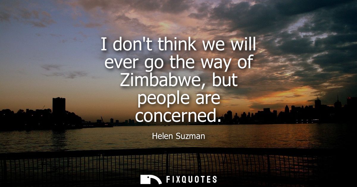 I dont think we will ever go the way of Zimbabwe, but people are concerned