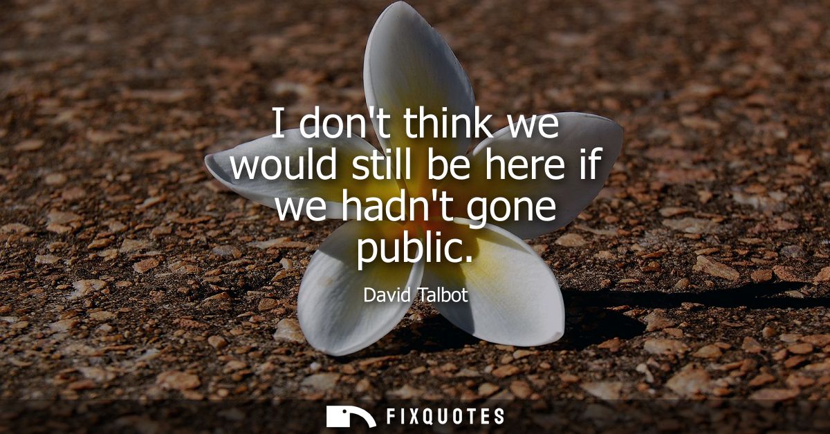 I dont think we would still be here if we hadnt gone public