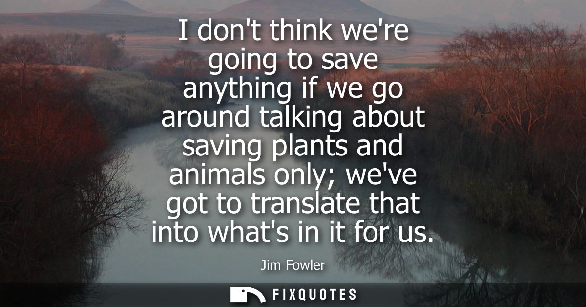 I dont think were going to save anything if we go around talking about saving plants and animals only weve got to transl