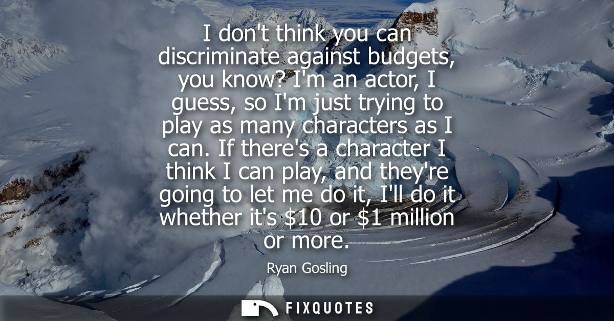 I dont think you can discriminate against budgets, you know? Im an actor, I guess, so Im just trying to play as many cha
