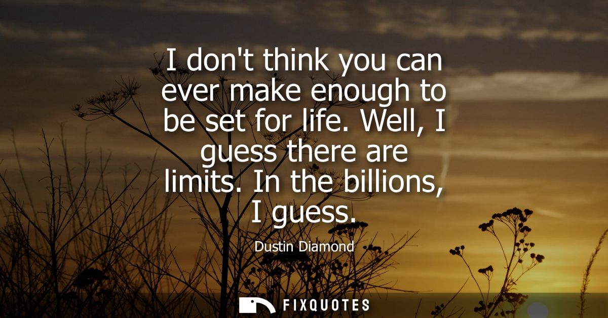 I dont think you can ever make enough to be set for life. Well, I guess there are limits. In the billions, I guess
