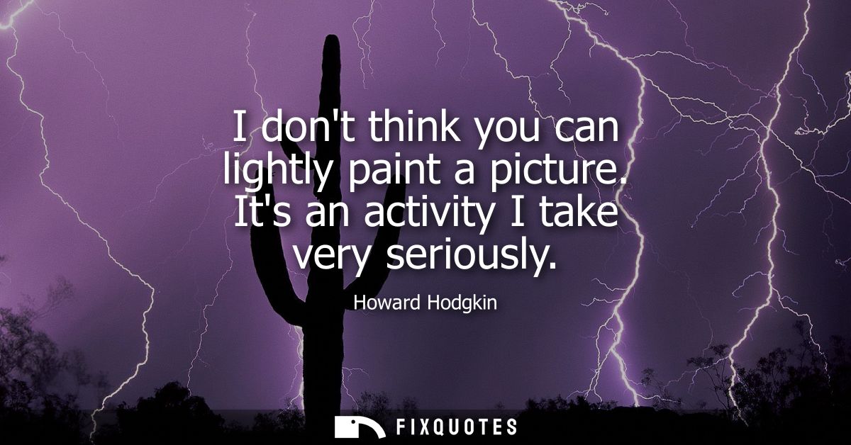 I dont think you can lightly paint a picture. Its an activity I take very seriously