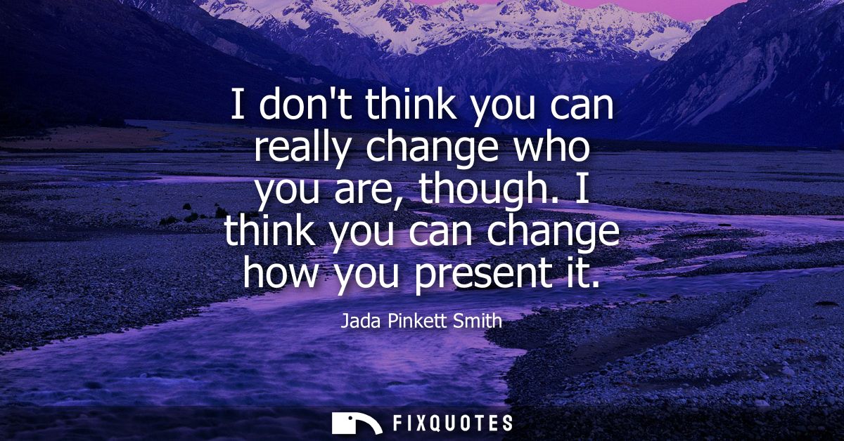 I dont think you can really change who you are, though. I think you can change how you present it