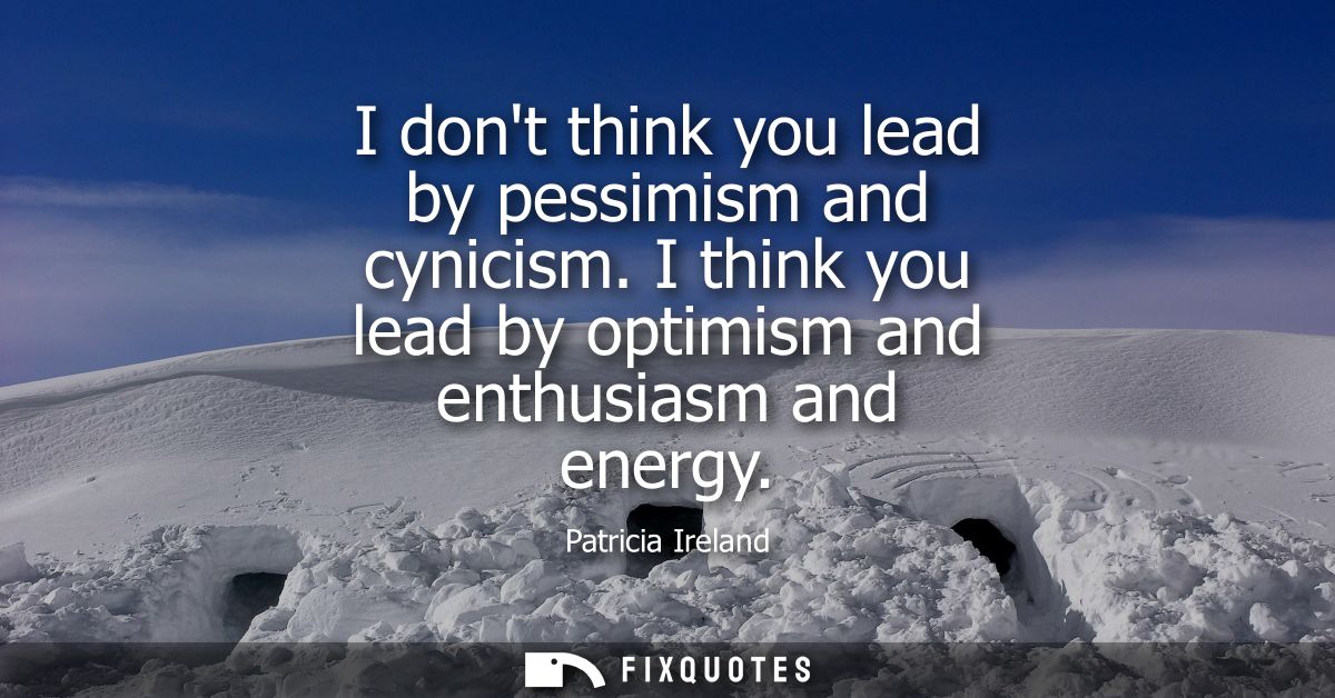 I dont think you lead by pessimism and cynicism. I think you lead by optimism and enthusiasm and energy