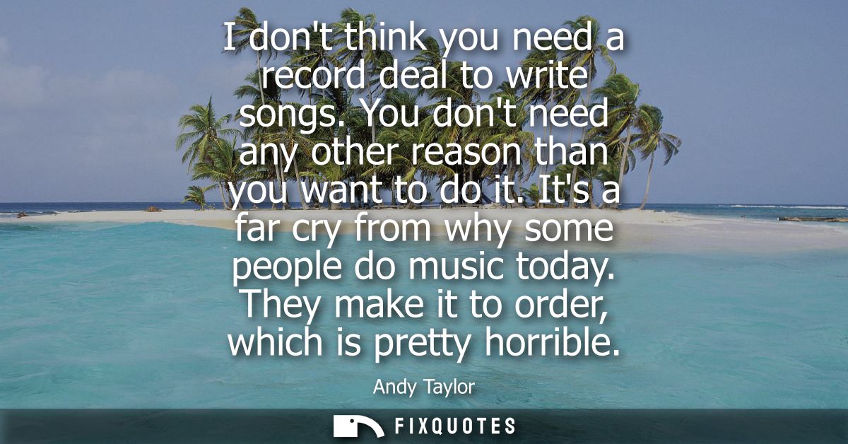 I dont think you need a record deal to write songs. You dont need any other reason than you want to do it. Its a far cry