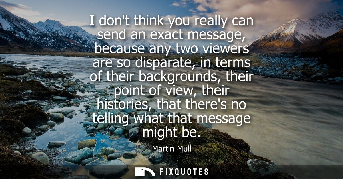 I dont think you really can send an exact message, because any two viewers are so disparate, in terms of their backgroun