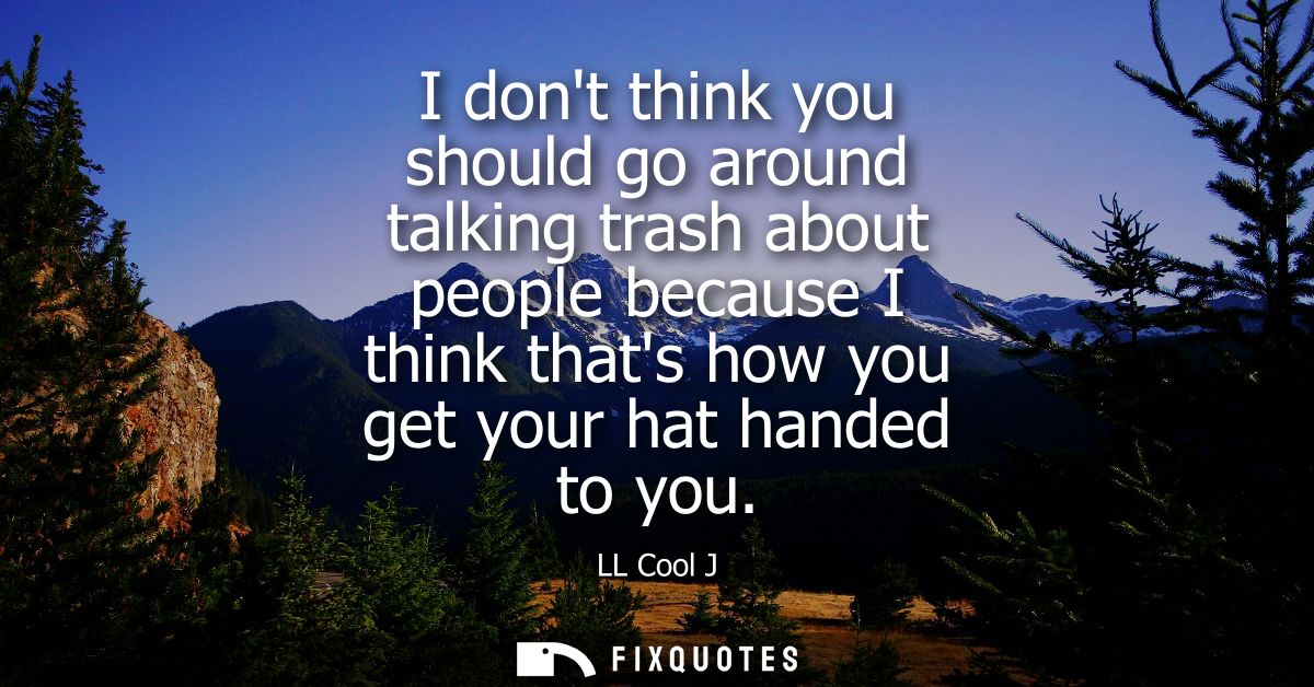 I dont think you should go around talking trash about people because I think thats how you get your hat handed to you