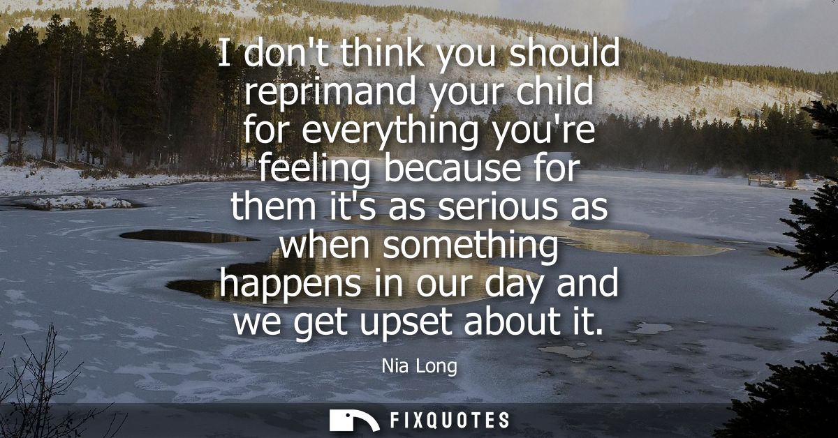 I dont think you should reprimand your child for everything youre feeling because for them its as serious as when someth