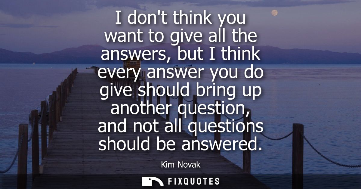 I dont think you want to give all the answers, but I think every answer you do give should bring up another question, an