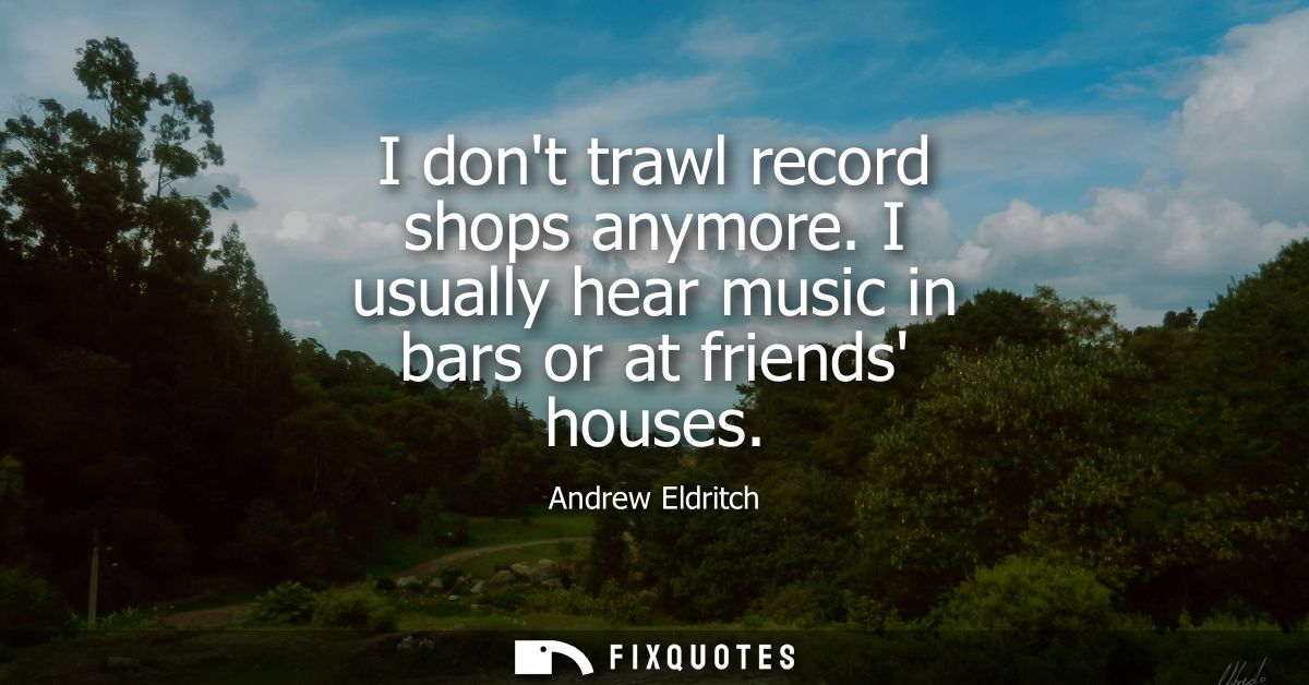 I dont trawl record shops anymore. I usually hear music in bars or at friends houses