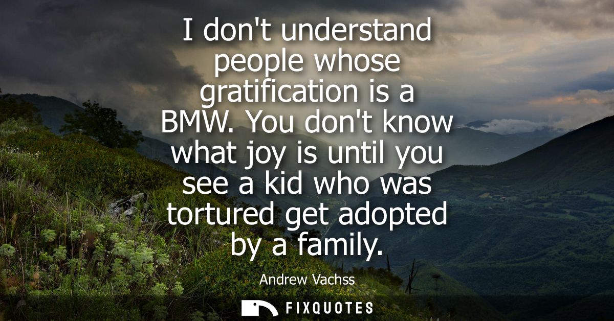 I dont understand people whose gratification is a BMW. You dont know what joy is until you see a kid who was tortured ge