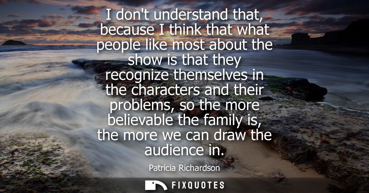 I dont understand that, because I think that what people like most about the show is that they recognize themselves in t