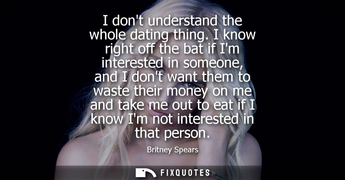 I dont understand the whole dating thing. I know right off the bat if Im interested in someone, and I dont want them to 