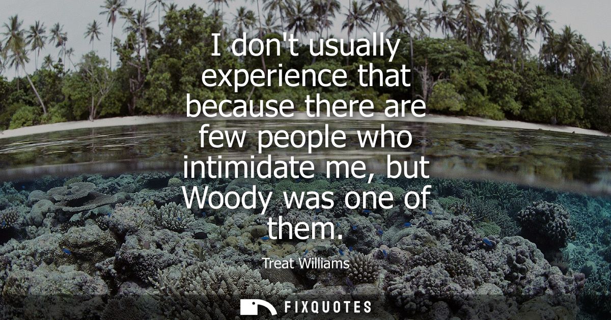 I dont usually experience that because there are few people who intimidate me, but Woody was one of them