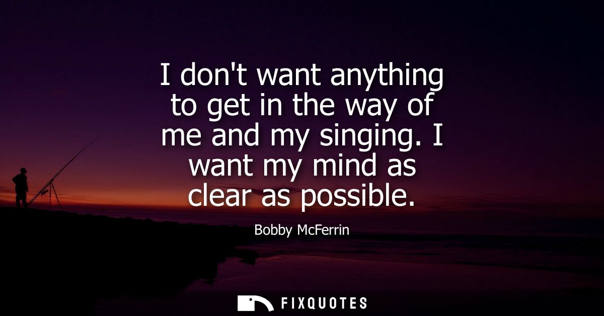 I dont want anything to get in the way of me and my singing. I want my mind as clear as possible