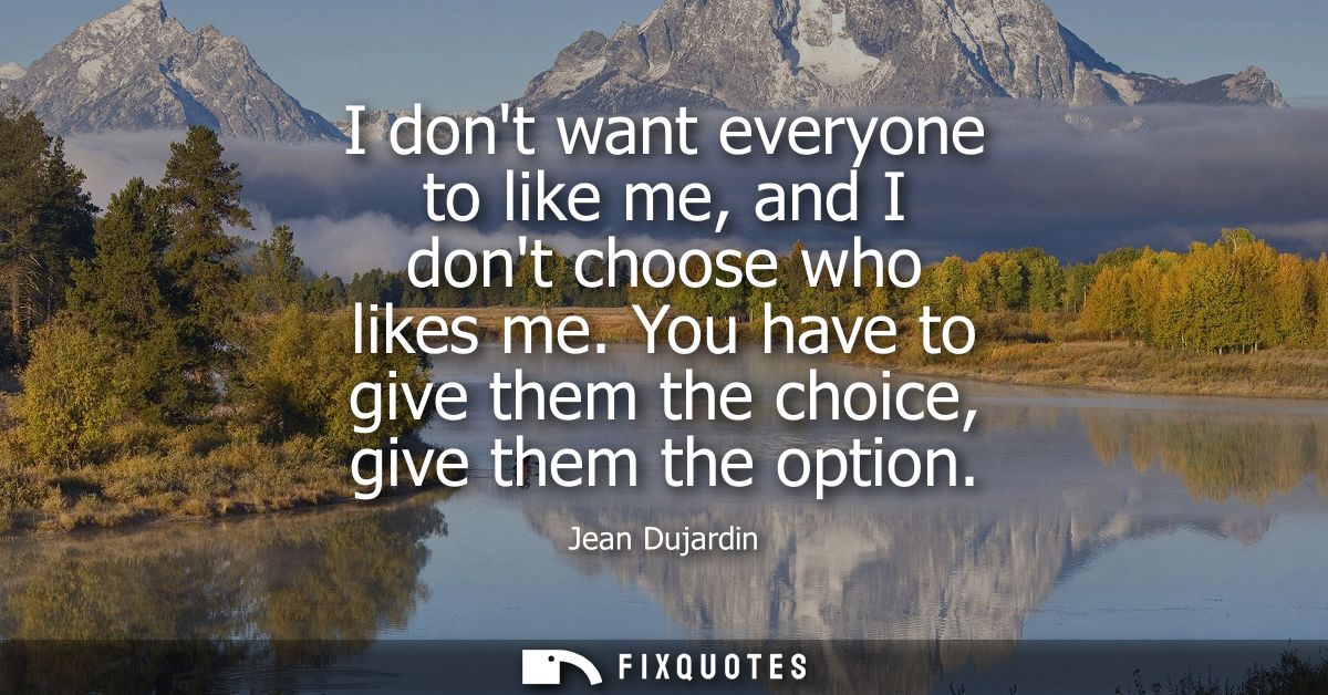 I dont want everyone to like me, and I dont choose who likes me. You have to give them the choice, give them the option