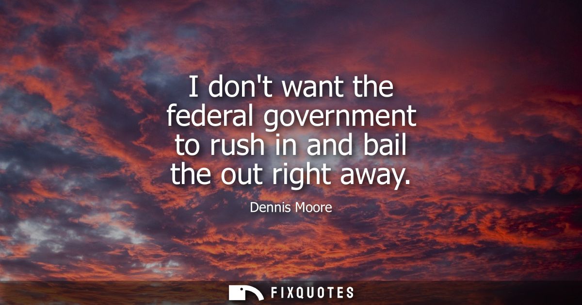 I dont want the federal government to rush in and bail the out right away