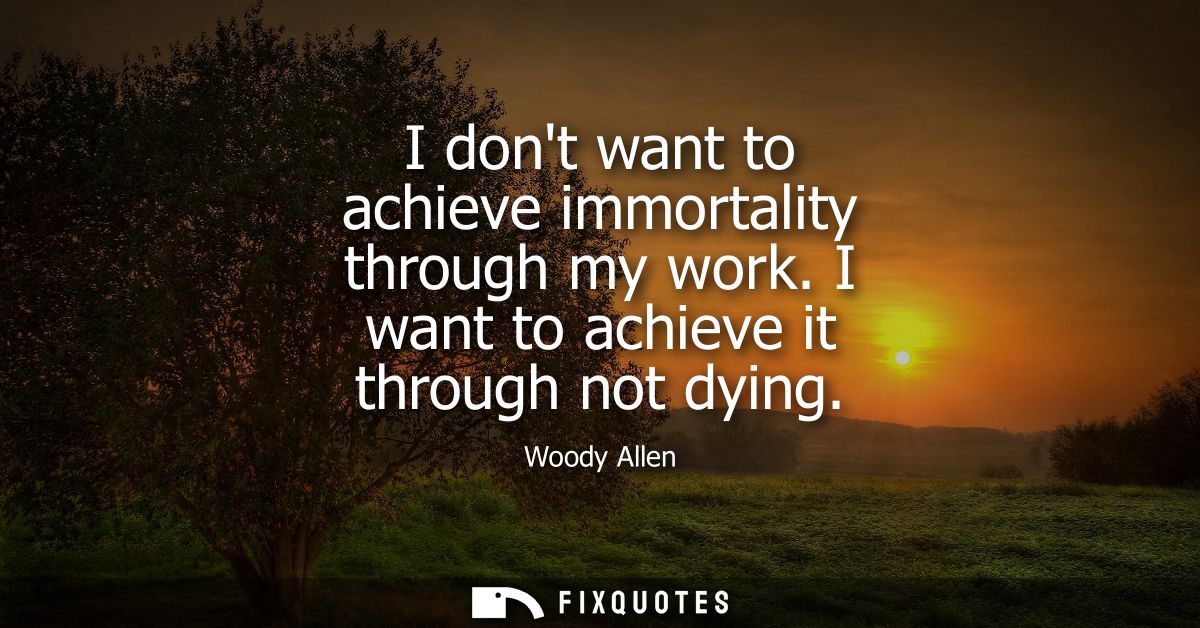 I dont want to achieve immortality through my work. I want to achieve it through not dying - Woody Allen