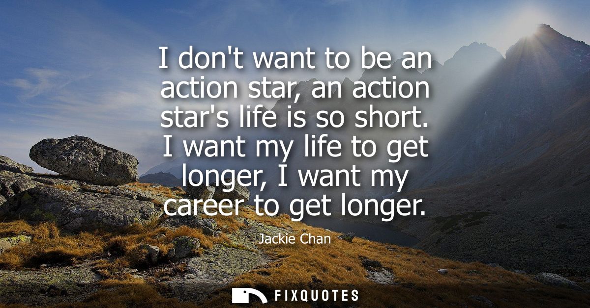I dont want to be an action star, an action stars life is so short. I want my life to get longer, I want my career to ge