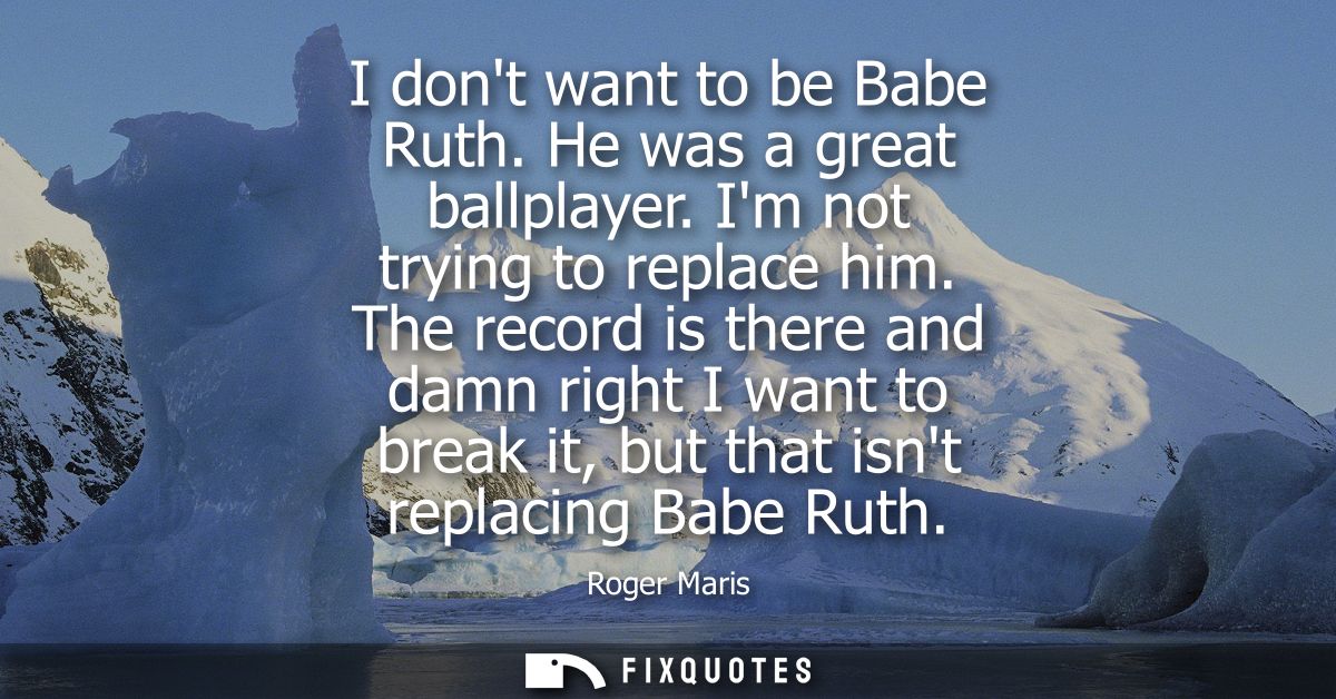 I dont want to be Babe Ruth. He was a great ballplayer. Im not trying to replace him. The record is there and damn right