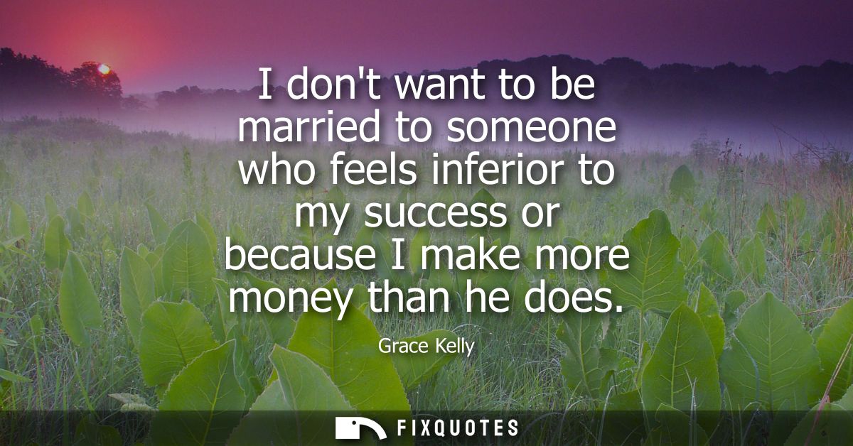I dont want to be married to someone who feels inferior to my success or because I make more money than he does
