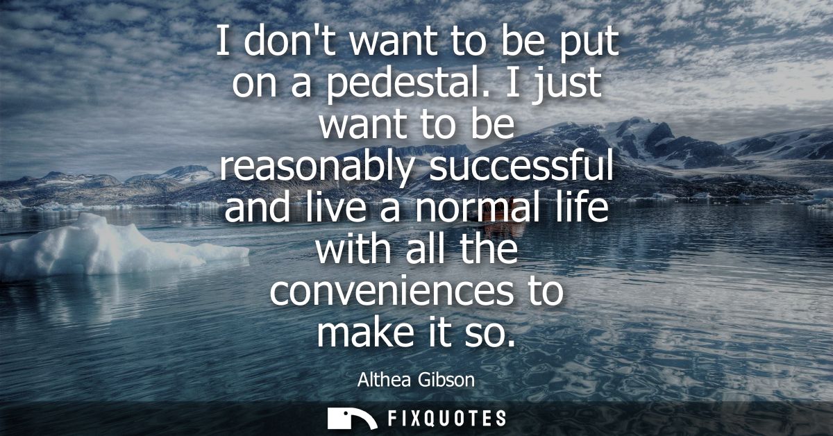 I dont want to be put on a pedestal. I just want to be reasonably successful and live a normal life with all the conveni